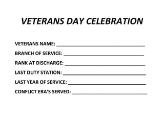VETERANS DAY CELEBRATION
VETERANS NAME: _________________________________
BRANCH OF SERVICE: ______________________________
RANK AT DISCHARGE: ______________________________
LAST DUTY STATION: _______________________________
LAST YEAR OF SERVICE: _____________________________
CONFLICT ERA’S SERVED: ____________________________

 