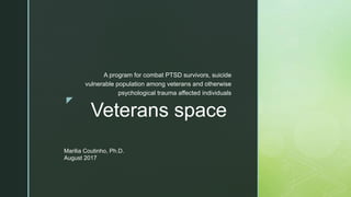z
Veterans space
A program for combat PTSD survivors, suicide
vulnerable population among veterans and otherwise
psychological trauma affected individuals
Marilia Coutinho, Ph.D.
August 2017
 