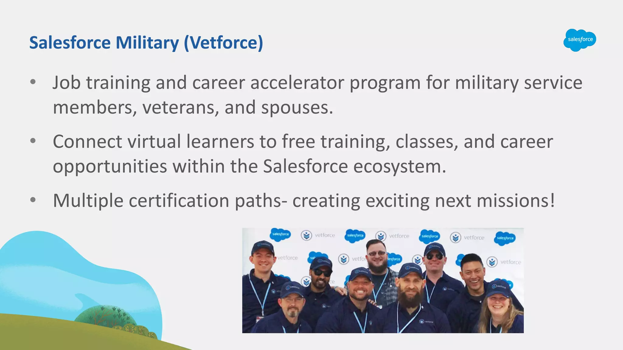 • Job training and career accelerator program for military service
members, veterans, and spouses.
• Connect virtual learners to free training, classes, and career
opportunities within the Salesforce ecosystem.
• Multiple certification paths- creating exciting next missions!
Salesforce Military (Vetforce)
 