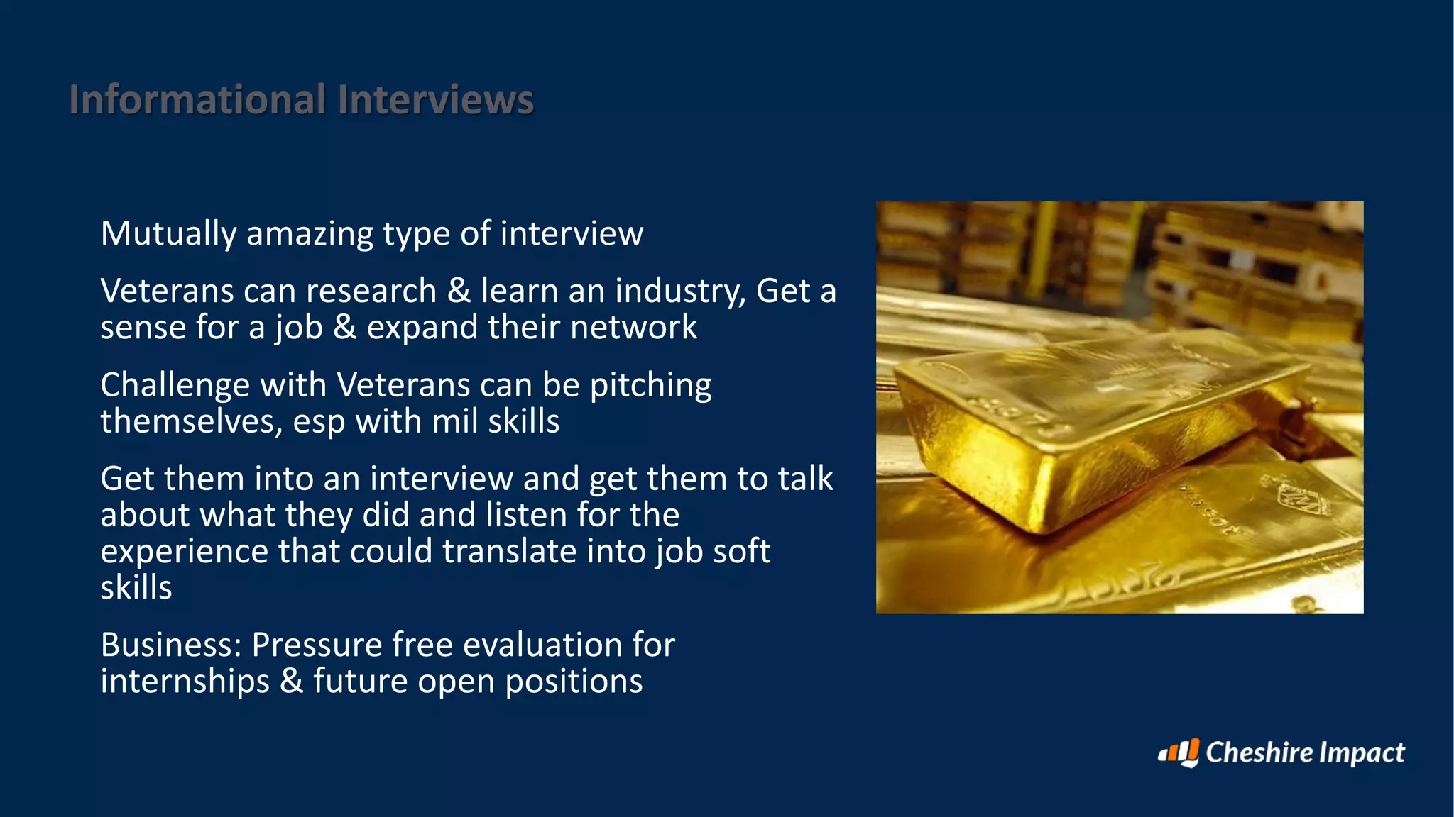 Informational Interviews
Mutually amazing type of interview
Veterans can research & learn an industry, Get a
sense for a job & expand their network
Challenge with Veterans can be pitching
themselves, esp with mil skills
Get them into an interview and get them to talk
about what they did and listen for the
experience that could translate into job soft
skills
Business: Pressure free evaluation for
internships & future open positions
 