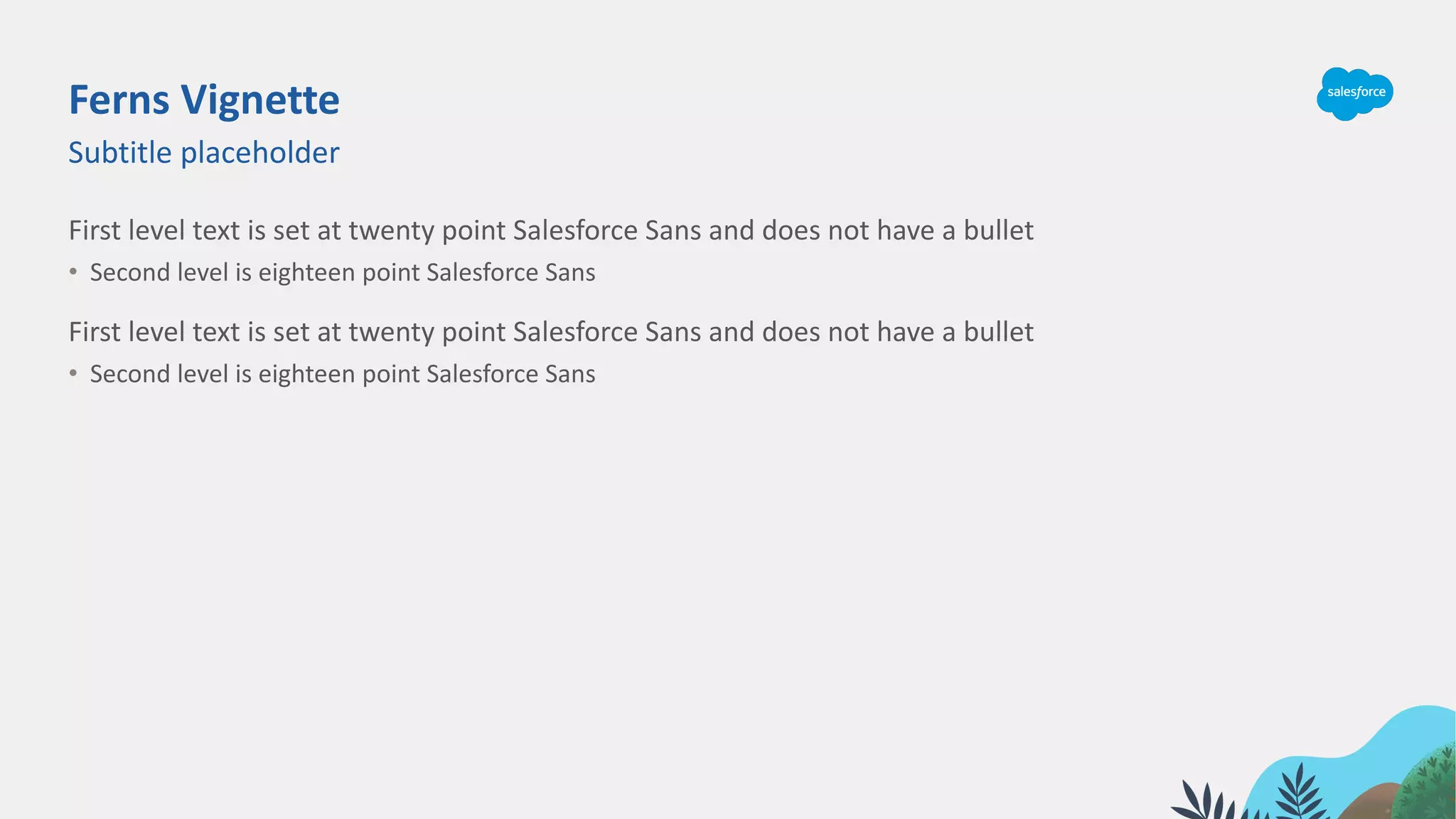 Ferns Vignette
First level text is set at twenty point Salesforce Sans and does not have a bullet
• Second level is eighteen point Salesforce Sans
First level text is set at twenty point Salesforce Sans and does not have a bullet
• Second level is eighteen point Salesforce Sans
Subtitle placeholder
 