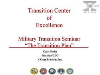 Transition Center
of
Excellence
Military Transition Seminar
“The Transition Plan”
Cesar Nader
President/CEO
X Corp Solutions, Inc.

 