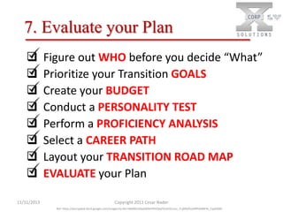 7. Evaluate your Plan








11/11/2013

Figure out WHO before you decide “What”
Prioritize your Transition GOALS
Create your BUDGET
Conduct a PERSONALITY TEST
Perform a PROFICIENCY ANALYSIS
Select a CAREER PATH
Layout your TRANSITION ROAD MAP
EVALUATE your Plan
Copyright 2011 Cesar Nader
Ref: https://encrypted-tbn3.google.com/images?q=tbn:ANd9GcSGpSW6KFINYQIqFDU252cmzc_X-jjMGPLqVRfhZ4MFbt_Cyp930Q

 