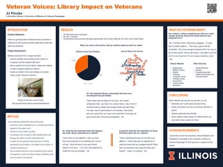 JJ Pionke
University Library, University of Illinois at Urbana-Champaign
Veteran Voices: Library Impact on Veterans
ACKNOWLEDGEMENTS
I would like to think the University Library Research and
Publication Committee at the University of Illinois at
Urbana-Champaign for their generous support for this
project.
METHOD
Data collection utilized the interview format.
• Interviews were completed over a 4 month period from
August to November 2017.
• Interviews were audio recorded.
• An assistant was on hand to take detailed notes and
manage the audio recorder and paperwork.
• A small set of 6 questions that focused on veteran
experiences in the library, was added to the Library of
Congress question set.
• The recorded interviews were deposited in the Library
of Congress as well as the State Library of Illinois if the
veteran opted in for deposit.
INTRODUCTION
Problem Statement:
There is a growing body of literature about outreach to
veterans but has anyone actually asked them what they
want from libraries?
Project Development:
Multiple outcomes from a single interview:
• Use the question set provided by the Library of
Congress and then deposit with them.
• Add a question set around library usage and reading
in order to gauge usage and interest.
• Create an exhibit in the main hallway in the Main
Library called “Stories of Service”.
Stories of Service Library Guide:
http://guides.library.illinois.edu/storiesofservice
RESULTS
• 24 interviews were conducted.
• 20 men, 4 women.
• All branches of the service were also represented: Army, Navy, Marines, Air Force, and Coast Guard.
When you were in the service, did you read for pleasure and if so, what?
WHAT DO VETERANS WANT?
CONCLUSIONS
What veterans did and did not say tells us a lot:
• Generally, don’t want special programming.
• Library use tends to be as a community member or
parent.
• Veterans generally like libraries.
• Some veterans enjoy books on military history but
most didn’t have a desire for them.
Reader
67%
Non-Reader
33%
Reading versus Non-Reading
Reader Non-Reader
Genres Read in the Service
So, the shipboard library, presumably that was more
recreational than job-related.
“Yeah, there was one library for the ship. The closest
comparison that I can think of is a prison library. Lots of kind of
donated books or people who bought books and said ‘Okay,
I’ve read, here I’m gonna stick it in the library.’ God knows
what you would find. So it was a lot of stuff that 18-22 year old
guys would read, minus the pornography.” -SK
So, what has the experience been like going to
the public library especially as a veteran?
“I don’t think it’s any different. I stick out more
than most because of my prosthetic arm, but it’s
not bad. I think we have a very good library
system in this area….I try not to draw attention to
myself as much as possible.” -GA
In general, what has the experience of using
the library been like as a veteran?
“That’s interesting because it’s not that much
different. I mean what was my experience of
using the library like as a college student? What
was my experience like using the library as a
Pisces? I mean, it’s a library.” -SA
As a veteran, is there something you wish you could
change about the library that would enhance your
enjoyment of it?
“No, I find them warm, welcoming, engaging…I’m glad
they’ve added caffeine….They have a good internet
connection. They have enough computers that if you are at
all an early person, they’re still vacant. I still wake up at 5:30
and I’m out of bed by 6:15 so it’s easy to beat the crowd.”
–ML
Genres Wanted
• Biographies
• Military History
• Sports
• Cooking
• Transition home
• Therapy books
• Economics
• Career books
• Mysteries
Other Services
• Social Workers
• Movies
• Programming that
fosters community and
communication
 