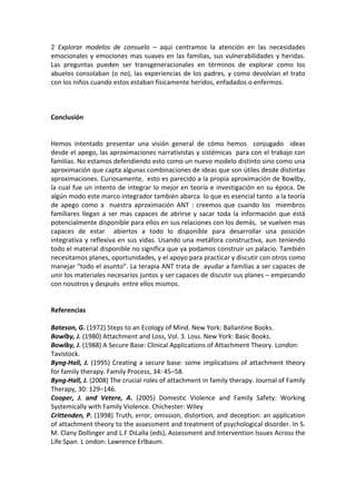 2  Explorar  modelos  de  consuelo  –  aquí  centramos  la  atención  en  las  necesidades 
emocionales  y  emociones  mas  suaves  en  las  familias,  sus  vulnerabilidades  y  heridas. 
Las  preguntas  pueden  ser  transgeneracionales  en  términos  de  explorar  como  los 
abuelos  consolaban  (o  no),  las  experiencias  de  los  padres,  y  como  devolvían  el  trato 
con los niños cuando estos estaban físicamente heridos, enfadados o enfermos. 
  
 
 
Conclusión 
 
 
Hemos  intentado  presentar  una  visión  general  de  cómo  hemos    conjugado    ideas 
desde el apego, las aproximaciones narrativistas y sistémicas  para con el trabajo con 
familias. No estamos defendiendo esto como un nuevo modelo distinto sino como una 
aproximación que capta algunas combinaciones de ideas que son útiles desde distintas 
aproximaciones. Curiosamente,  esto es parecido a la propia aproximación de Bowlby, 
la  cual  fue  un  intento  de  integrar  lo  mejor  en  teoría  e  investigación  en  su  época.  De 
algún modo este marco integrador también abarca  lo que es esencial tanto  a la teoría 
de  apego  como  a    nuestra  aproximación  ANT  :  creemos  que  cuando  los    miembros 
familiares  llegan  a  ser  mas  capaces  de  abrirse  y  sacar  toda  la  información  que  está 
potencialmente disponible para ellos en sus relaciones con los demás,  se vuelven mas 
capaces  de  estar    abiertos  a  todo  lo  disponible  para  desarrollar  una  posición  
integrativa  y  reflexiva  en  sus  vidas.  Usando  una  metáfora  constructiva,  aun  teniendo 
todo el material disponible no significa que ya podamos construir un palacio. También 
necesitamos planes, oportunidades, y el apoyo para practicar y discutir con otros como 
manejar “todo el asunto”. La terapia ANT trata de  ayudar a familias a ser capaces de 
unir los materiales necesarios juntos y ser capaces de discutir sus planes – empezando 
con nosotros y después  entre ellos mismos.  
 
 
Referencias 
 
Bateson, G. (1972) Steps to an Ecology of Mind. New York: Ballantine Books. 
Bowlby, J. (1980) Attachment and Loss, Vol. 3. Loss. New York: Basic Books. 
Bowlby, J. (1988) A Secure Base: Clinical Applications of Attachment Theory. London: 
Tavistock. 
Byng‐Hall,  J.  (1995)  Creating  a  secure  base:  some  implications  of  attachment  theory 
for family therapy. Family Process, 34: 45–58. 
Byng‐Hall, J. (2008) The crucial roles of attachment in family therapy. Journal of Family 
Therapy, 30: 129–146. 
Cooper,  J.  and  Vetere,  A.  (2005)  Domestic  Violence  and  Family  Safety:  Working 
Systemically with Family Violence. Chichester: Wiley 
Crittenden, P. (1998) Truth, error, omission, distortion, and deception: an application 
of attachment theory to the assessment and treatment of psychological disorder. In S. 
M. Clany Dollinger and L.F DiLalla (eds), Assessment and Intervention Issues Across the 
Life Span. L ondon: Lawrence Erlbaum. 
 