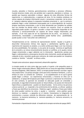 visuales,  episodios  o  historias,  generalizaciones  semánticas  y  procesos  reflexivos. 
Cuando  tenemos  miedo,  ante  una  pérdida  real  o  aparente,  abandono  o  rechazo,    es 
posible  que  hayamos  aprendido  a  eclipsar    algunas  de  estas  diferentes  formas  de 
experiencia,  o  a  sobrevalorarlas,  a  expensas  de  otras.  En  los  modelos  evitativos  no 
somos capaces de emplear información visual o  sensaciones corporales  de los otros,  
ni    tampoco  sabemos  aplazar  la  respuesta  inmediata  emocional,  o  ,  por  lo  contrario,  
podemos  llegar  a  estar  totalmente  preocupados  por  la  autorregulación  de  nuestras  
propias  reacciones  emocionales,  y  por  lo  tanto  desatender  por  completo  las  señales 
que  nos  mandan  los  demás  sobre  su  relación  con  nosotros.  Crear  un  sentido  de 
seguridad  puede  ayudar  a  la  gente  a  acceder  a  mayor  información  disponible  en  las 
relaciones  y  consecuentemente  ser  capaces  de  tomar  riesgos  relacionales;  por 
ejemplo,    al  ser  mas  capaz  de  ver  las  expresiones  de  los  otros,    sus  posturas,  sus 
sentimientos,  necesidades  y  vulnerabilidades  puede  facilitar  otras    posibilidades, 
puede ayudar a crear “esta señal  de la diferencia “  
 
Transformaciones  en  los    sistemas  de  representación  mental  .  Ayudar  a  la  gente  a 
desarrollar  interacciones  íntimas  más  seguras  y  satisfactorias  significa  que  sus 
repertorios de respuesta se amplían, y su estilo cambia para llegar a ser mas inclusivo 
de otras posibilidades. Por ejemplo, si una parte de la pareja  minimiza el significado 
de la emoción y se retrae emocionalmente durante un conflicto, se le ayuda a tomar 
riesgos  emocionales  y  seguir  adelante  con  la  interacción.    Igualmente,  parejas  que 
llegan a sobreexcitarse y preocuparse durante estos momentos, quizás persiguiendo y 
culpando al otro, necesitan ayuda para calmarse, de modo que puedan ser receptivos 
cuando su  familiar  “ retraído”  se ofrece a ellos.  
 
Terapia como estructura: apoyo emocional y desarrollo cognitivo 
 
La  terapia  puede  ser  vista  como  algo  que  ayuda  a  la  gente  a  dar  pequeños  pasos  o 
tomar riesgos relacionales (Mason, 2005) dentro de sus zonas de seguridad y habilidad 
narrativa (Vygotsky, 1962; Bateson, 1972). La terapia puede fomentar una base  segura 
más amplia tanto  a la pareja conyugal  como para otros miembros familiares,  y con su 
énfasis  en  crear  un  contexto  de    confianza      y  no‐culpabilización  en  el  cual  la  gente 
puede  llegar  a  enfocar    sus  experiencias  emocionales,  y  moverse  en  ellos  con  la 
validación y  el apoyo del terapeuta para llegar a procesar y reprocesar las emociones. 
En  este  contexto,  la  aparición  de  ansiedad  no  adecuada  puede  ser  entendido  y 
procesado, la seguridad emocional puede ser desarrollada, y las pautas de interacción 
hipercríticas y culpabilizantes   pueden ser desarticuladas.   Se les anima a las personas 
a darse cuenta de  y a  responder a los sentimientos de los demás, y a ofrecer  palabras 
y frases que identifican las emociones . Podemos sugerir  palabras y frases para hablar 
de  cómo  pueden  sentirse  los  otros,  o  ayudar  a    comentar    como  podrían  quizás 
disminuir  su  malestar  ,  y  apoyarles  en  el  intento.  Fomentamos  la  integración  de 
sentimientos  y  sucesos,  uniendo  los  diferentes  sistemas    de  representación  de    la 
memoria  :  la  memoria  semántica,  la    memoria  episódica,  la    memoria  sensorial  y  la  
memoria procesal.  
 
Formulación e hipotetización desde  el modelo de la terapia narrativa de apego (ANT) 
 
 