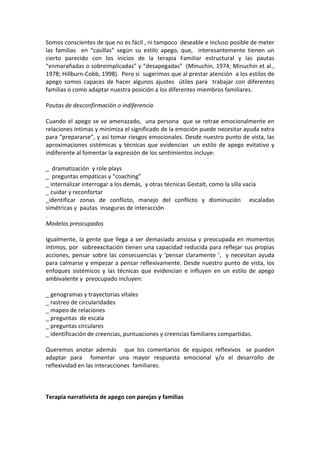 Somos conscientes de que no es fácil , ni tampoco  deseable e incluso posible de meter  
las  familias    en  “casillas”  según  su  estilo  apego,  que,    interesantemente  tienen  un 
cierto  parecido  con  los  inicios  de  la  terapia  Familiar  estructural  y  las  pautas 
“enmarañadas o sobreimplicadas” y “desapegadas”  (Minuchin, 1974; Minuchin et al., 
1978; Hillburn‐Cobb, 1998).  Pero si  sugerimos que al prestar atención  a los estilos de 
apego  somos  capaces  de  hacer  algunos  ajustes    útiles  para    trabajar  con  diferentes 
familias o como adaptar nuestra posición a los diferentes miembros familiares.  
 
Pautas de desconfirmación o indiferencia   
 
Cuando  el  apego  se  ve  amenazado,    una  persona    que  se  retrae  emocionalmente  en 
relaciones intimas y minimiza el significado de la emoción puede necesitar ayuda extra 
para “prepararse”, y así tomar riesgos emocionales. Desde nuestro punto de vista, las 
aproximaciones  sistémicas  y  técnicas  que  evidencian    un  estilo  de  apego  evitativo  y 
indiferente al fomentar la expresión de los sentimientos incluye: 
 
_  dramatización  y role plays 
_  preguntas empáticas y “coaching”  
_ internalizar interrogar a los demás,  y otras técnicas Gestalt, como la silla vacía 
_ cuidar y reconfortar  
_identificar  zonas  de  conflicto,  manejo  del  conflicto  y  disminución    escaladas 
simétricas y  pautas  inseguras de interacción 
. 
Modelos preocupados 
 
Igualmente,  la  gente  que  llega  a  ser  demasiado  ansiosa  y  preocupada  en  momentos 
íntimos, por  sobreexcitación tienen una capacidad reducida para reflejar sus propias 
acciones,  pensar  sobre  las  consecuencias  y  ‘pensar  claramente  ’,    y  necesitan  ayuda 
para calmarse y empezar a pensar reflexivamente. Desde nuestro punto de vista, los 
enfoques  sistémicos  y  las  técnicas  que  evidencian  e  influyen  en  un  estilo  de  apego 
ambivalente y  preocupado incluyen: 
 
_ genogramas y trayectorias vitales 
_ rastreo de circularidades 
_ mapeo de relaciones 
_ preguntas  de escala  
_ preguntas circulares 
_ identificación de creencias, puntuaciones y creencias familiares compartidas. 
 
Queremos  anotar  además      que  los  comentarios  de  equipos  reflexivos    se  pueden 
adaptar  para    fomentar  una  mayor  respuesta  emocional  y/o  el  desarrollo  de 
reflexividad en las interacciones  familiares. 
 
 
 
Terapia narrativista de apego con parejas y familias 
 
 
