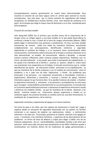 Conceptualizamos  nuestra  aproximación  en  cuatro  fases  interconectadas.  Para 
nosotros  la  creación  de  una  base  segura  como  el    primer  paso  esencial  es  crucial,  
consideramos    que  este  paso    por  si  mismo  contiene  los  ingredientes  del  trabajo 
terapéutico. En realidad para muchas familias, crear  esta relación de confianza es la 
parte  de la terapia que exige la mayor clase de destrezas y es la más  complicada para 
el/la terapeuta.  
 
Creación de una base estable 
 
John  Byng‐Hall  (1995)  fue  el  primero  que  escribió  acerca  de  la  importancia  de  la 
terapia  como  un  refugio  seguro  y  una  base  estable  en  la  que  podía  desarrollarse  la 
confianza y desde la cual, a través de la toma de riesgos emocionales (Mason, 2005) 
podría  llegar  a  interacciones  mas  positivas  y  satisfactorias.  Al  crear  una  base  estable 
conectamos  de  manera    calida  con  todos  los  miembros  familiares,  escuchando 
cuidadosamente  sus  preocupaciones,  identificando  resiliencia  y  seguridad, 
explicitando  el  contexto  de  trabajo,  y  si  es  necesario,  tener  conversaciones  sobre 
conversaciones. Comentamos sobre el proceso de la terapia y nuestras relaciones en la 
sala,  demostrando    un  modelo    de  comunicación    abierto  y  decidido;    a  menudo 
usamos  nuestras  reflexiones  sobre  nuestras  propias  experiencias.  Podemos  usar  un 
marco  de externalización   si eso ayuda  para evitar la percepción de culpabilización , o  
les ayuda a los miembros de la familia a  suavizar su  postura  desde la  critica hacia 
una orientación mas cooperativa en el trabajo. A menudo encontramos que la  simple 
identificación  de  pautas      de  interacción  inútiles    promueve la  no‐culpabilización,    ya 
que  los  miembros  de  la  familia  empiezan  a  ver el  modelo  de  comunicación    como  el 
problema,  y  no  a  cada  uno  de  ellos.  Exploramos    a  fondo    los  problemas  que 
preocupan  a  las  personas,    sus  respuestas  emocionales  y  necesidades,  creencias  y 
explicaciones,  detonantes  y  estresores,  y  recursos  y  fuentes  de  apoyo,  mientras 
intentamos apoyar lo que funciona bien. Si es posible tratamos de ampliar  y focalizar  
la experiencia emocional, y  animamos  a las personas a acompañarnos en esta tarea 
para conseguir  comprenderlos profundamente en sus preocupaciones. A menudo esta 
es la primera oportunidad para procesar y reprocesar la experiencia emocional y ayuda 
a  disminuir  los  modelos  inútiles,    ya  que  los  miembros  de  la  familia    observan  a  los 
demás    mientras  revelan  sus    intenciones,  deseos,  esperanzas  y  miedos  en  un 
ambiente seguro. No estamos forzando un cambio como tal, mas bien fomentamos  la 
ampliación de  la experiencia y  de la vivencia. 
 
Explorando narrativas y experiencias de apego en el marco sistémico 
 
Tal  como  les  pasa  a  los  niños,  que  son  capaces  de  aventurarse  a  través  del    juega  y 
explorar  desde  un  sensación  de  seguridad  relacionada  con  sus  padres,  las  familias 
comienzan  a  ser  capaces  de  explorar  sus  explicaciones,  relatos    y  sentimientos 
referente a  de cada uno.  Al principio, prestamos la máxima  atención a los apegos en 
curso,  e invitamos a los miembros familiares  a apartarse de las descripciones de los 
problemas    en  forma  de  listas  de  deberes  y  culpas  para  llegar  a  hablar  mas  de  las  
historias subyacentes , de sus  vulnerabilidades, necesidades, heridas y del amor que 
quisieran  sentir para cada uno pero que actualmente es tan difícil. Podemos ayudar a 
contextualizar  sus  historias  dentro  de  las  tradiciones  de  apego  generacionales  y 
 
