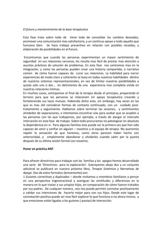  
 
El futuro y mantenimiento de la base terapéutica 
 
Esta  fase  trata  sobre  todo  de    tiene  todo  de  consolidar  los  cambios  deseados,  
promover una comunicación mas satisfactoria, y un continuo apoyo a todo aquello que 
funciona  bien.    Se  hace  trabajo  preventivo  en  relación  con  posibles  recaídas,  y 
elaboración de posibilidades en el futuro.  
 
 Encontramos  que  cuando  las  personas  experimentan  un  mayor  sentimiento  de 
seguridad  en sus relaciones cercanas, les resulta mas fácil de prestar mas atención a 
asuntos  prácticos  de  solución  de  problemas.  En  esta  fase    nos  centramos  mas  en  la 
integración,  y  como  las  personas  pueden  crear  una  historia  compartida,  o  narrativa 
común    de  cómo  fueron  capaces  de    curar  sus  relaciones.  La  habilidad  para  narrar 
experiencias de modo claro y coherente se basa en todas nuestras habilidades  dentro 
de  nuestros  sistemas  representacionales,  en  vez  de  limitar  nuestras  posibilidades  a 
quizás  solo  uno  o  dos  ,    en  detrimento  de  una    experiencia  mas  completa  vivida  en 
nuestras relaciones íntimas. 
En muchos casos, anticipamos el final de la terapia desde el principio, preparando el 
terreno  para  que  las  personas  se  relacionen  sin  apoyo  terapéutico  creando  y 
fortaleciendo  sus  lazos  mutuos.  Habiendo  dicho  esto,  sin  embargo,  hay  veces  en  las 
que  es  mas  útil  considerar  formas  de  contacto  continuado,  con  un    cuidado  post‐
tratamiento  y  seguimiento.  Hablamos  sobre  terminar  las  sesiones,    y  sentimientos 
alrededor de separaciones, e intentamos encontrar vías para acabar que se acoplen a  
las  personas  con  las  que  trabajamos,  por  ejemplo,  a  través  de  alargar  el  intervalo 
intercesión en esta fase  de trabajo. Sobre todo procuramos no patologizar en absoluto 
la dependencia en si.  Para algunas familias esta puede ser la primera vez que han sido 
capaces de venir y confiar en alguien – nosotros y el equipo de terapia. No queremos 
repetir  la  sensación  de  que  haremos,  como  otros  parecen  haber  hecho  con 
anterioridad,  y    simplemente  abandonar  y  olvidarles  cuando  salen  por  la  puerta 
después de su última sesión formal con nosotros.  
 
Poner en práctica ANT 
 
 
Para ofrecer directrices para trabajar con las  familias y los  apegos hemos desarrollado 
una  serie    de  ‘Directrices    para  la  exploración’.  Subrayamos  abajo  dos  y  un  conjunto 
adicional  se  publicará  en  nuestro  próximo  libro,  Terapia  Sistémica  y  Narrativas  de 
Apego. Dos de estos formatos (brevemente) son:  
1 Guiones correctivos y duplicados – donde invitamos a miembros familiares a pensar 
en  una  perspectiva  trigeneracional  y  averiguar  las  similitudes  y  diferencias  en  la 
manera en la que tratan a sus propios hijos, en comparación de cómo fueron tratados 
por sus padres . De cualquier manera , eso nos puede permitir connotar positivamente 
y  validar  sus  intenciones  de    hacerlo  mejor  para  con  sus  hijos.  Desde  este  lugar  de 
connotación positiva puede ser mas fácil explorar lo que funciona o no ahora mismo,  y 
que emociones están ligadas a los guiones ( pautas) de interacción.  
 
 
