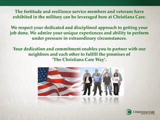 The fortitude and resilience service members and veterans have
exhibited in the military can be leveraged here at Christiana Care.
We respect your dedicated and disciplined approach to getting your
job done. We admire your unique experiences and ability to perform
under pressure in extraordinary circumstances.
Your dedication and commitment enables you to partner with our
neighbors and each other to fulfill the promises of
‘The Christiana Care Way’.
 