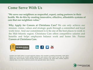 Come Serve With Us
“We serve our neighbors as respectful, expert, caring partners in their
health. We do this by creating innovative, effective, affordable systems of
care that our neighbors value.”
Why Apply for Careers at Christiana Care? We can only achieve our
mission, vision, values and strategic goals through a committed and loyal
work force. And our commitment is to be one of the best places to work in
the Mid-Atlantic region. Christiana Care offers competitive salaries and
benefits and helps employees balance work and home life. Pursue
Careers at Christiana Care.
Christiana Care Health System is an equal opportunity employer, firmly committed to prohibiting discrimination, whose staff is
reflective of its community and considers qualified applicants for open positions without regard to race, color, sex, religion,
national origin, sexual orientation, genetic information, gender identity or expression, age, veteran status, disability, pregnancy,
citizenship status, or any other characteristic protected under applicable federal, state, or local law.
 
