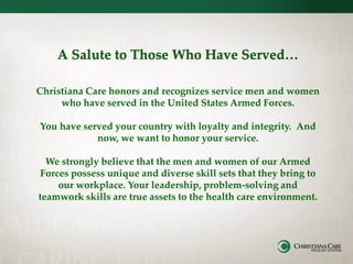 Christiana Care honors and recognizes service men and women
who have served in the United States Armed Forces.
You have served your country with loyalty and integrity. And
now, we want to honor your service.
We strongly believe that the men and women of our Armed
Forces possess unique and diverse skill sets that they bring to
our workplace. Your leadership, problem-solving and
teamwork skills are true assets to the health care environment.
 