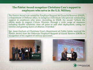 The Patriot Award recognizes Christiana Care's support to
employees who serve in the U.S. Military.
The Patriot Award was created by Employer Support for Guard & Reserves (ESGR),
a Department of Defense office, to recognize individuals who provide outstanding
support to employees who serve. According to ESGR, the award “reflects the
efforts made to support Citizen Warriors through a wide range of measures
including flexible schedules, time off prior to and after deployment, caring for
families and granting leaves of absence, if needed.”
Sgt. Jason Graham of Christiana Care’s Department of Public Safety received the
Patriot Award from the Delaware Employer Support of Guard Reserve (ESGR) in
recognition of his support of military personnel.
 