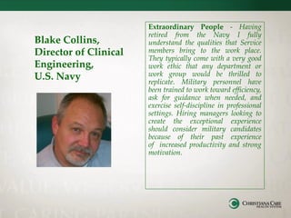 Blake Collins,
Director of Clinical
Engineering,
U.S. Navy
Extraordinary People - Having
retired from the Navy I fully
understand the qualities that Service
members bring to the work place.
They typically come with a very good
work ethic that any department or
work group would be thrilled to
replicate. Military personnel have
been trained to work toward efficiency,
ask for guidance when needed, and
exercise self-discipline in professional
settings. Hiring managers looking to
create the exceptional experience
should consider military candidates
because of their past experience
of increased productivity and strong
motivation.
 