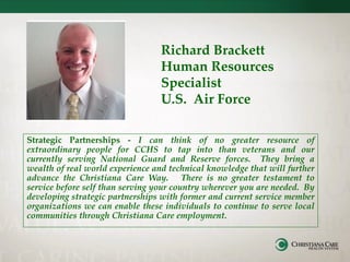 Richard Brackett
Human Resources
Specialist
U.S. Air Force
Strategic Partnerships - I can think of no greater resource of
extraordinary people for CCHS to tap into than veterans and our
currently serving National Guard and Reserve forces. They bring a
wealth of real world experience and technical knowledge that will further
advance the Christiana Care Way. There is no greater testament to
service before self than serving your country wherever you are needed. By
developing strategic partnerships with former and current service member
organizations we can enable these individuals to continue to serve local
communities through Christiana Care employment.
 