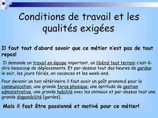 Conditions de travail et les qualités exigées   Il faut tout d’abord savoir que ce métier n’est pas de tout repos! Il demande un  travail en équipe  important, un  libéral tout terrain  c’est-à-dire beaucoup de déplacements. Et par-dessus tout des heures de  gardes : le soir, les jours fériés, en vacances et les week-end. Pour devenir un bon vétérinaire il faut avoir un goût prononcé pour la  communication , une grande  force physique , une aptitude de  gestion administrative , une grande  habilité  avec les animaux et par-dessus tout une grande  disponibilité  (gardes). Mais il faut être passionné et motivé pour ce métier! 