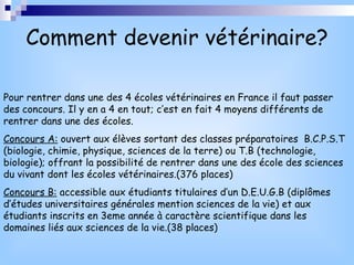Comment devenir vétérinaire? Pour rentrer dans une des 4 écoles vétérinaires en France il faut passer des concours. Il y en a 4 en tout; c’est en fait 4 moyens différents de rentrer dans une des écoles. Concours A:  ouvert aux élèves sortant des classes préparatoires  B.C.P.S.T (biologie, chimie, physique, sciences de la terre) ou T.B (technologie, biologie); offrant la possibilité de rentrer dans une des école des sciences du vivant dont les écoles vétérinaires.(376 places) Concours B:  accessible aux étudiants titulaires d’un D.E.U.G.B (diplômes d’études universitaires générales mention sciences de la vie) et aux étudiants inscrits en 3eme année à caractère scientifique dans les domaines liés aux sciences de la vie.(38 places) 