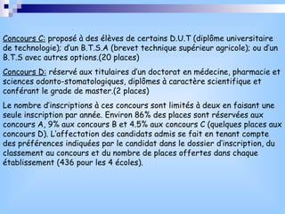 Concours C:  proposé à des élèves de certains D.U.T (diplôme universitaire de technologie); d’un B.T.S.A (brevet technique supérieur agricole); ou d’un B.T.S avec autres options.(20 places) Concours D:  réservé aux titulaires d’un doctorat en médecine, pharmacie et sciences odonto-stomatologiques, diplômes à caractère scientifique et conférant le grade de master.(2 places) Le nombre d’inscriptions à ces concours sont limités à deux en faisant une seule inscription par année. Environ 86% des places sont réservées aux concours A, 9% aux concours B et 4.5% aux concours C (quelques places aux concours D). L’affectation des candidats admis se fait en tenant compte des préférences indiquées par le candidat dans le dossier d’inscription, du classement au concours et du nombre de places offertes dans chaque établissement (436 pour les 4 écoles). 