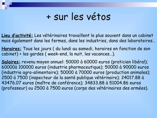 + sur les vétos Lieu d’activité:  Les vétérinaires travaillent le plus souvent dans un cabinet mais également dans les fermes, dans les industries, dans des laboratoires… Horaires:  Tous les jours ( du lundi au samedi, horaires en fonction de son cabinet) + les gardes ( week-end, la nuit, les vacances…). Salaires:  revenu moyen annuel: 50000 à 60000 euros (praticien libéral); 60000à 100000 euros (industrie pharmaceutique); 50000 à 90000 euros (industrie agro-alimentaire); 50000 à 70000 euros (production animales); 2500 à 7500 (inspecteur de la santé publique vétérinaire); 24017.88 à 43476.07 euros (maître de conférence); 34833.88 à 51004.86 euros (professeur) ou 2500 à 7500 euros (corps des vétérinaires des armées). 