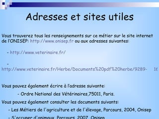 Adresses et sites utiles Vous trouverez tous les renseignements sur ce métier sur le site internet de l’ONISEP:  http://www.onisep.fr  ou aux adresses suivantes: -  http://www.veterinaire.fr/ -  http://www.veterinaire.fr/Herbe/Documents%20pdf%20herbe/9289-     16%20P%20METIERS.pdf Vous pouvez également écrire à l’adresse suivante:  - Ordre National des Vétérinaires,75011, Paris. Vous pouvez également consulter les documents suivants: - Les Métiers de l'agriculture et de l'élevage, Parcours, 2004, Onisep   - S'occuper d'animaux, Parcours, 2007, Onisep  