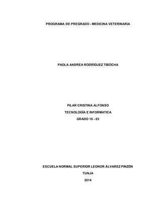 PROGRAMA DE PREGRADO - MEDICINA VETERINARIA 
PAOLA ANDREA RODRÍGUEZ TIBOCHA 
PILAR CRISTINA ALFONSO 
TECNOLOGÍA E INFORMATICA 
GRADO 10 - 03 
ESCUELA NORMAL SUPERIOR LEONOR ÁLVAREZ PINZÓN 
TUNJA 
2014 
 