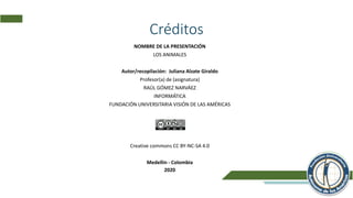 Créditos
NOMBRE DE LA PRESENTACIÓN
LOS ANIMALES
Autor/recopilación: Juliana Alzate Giraldo
Profesor(a) de (asignatura)
RAÚL GÓMEZ NARVÁEZ
INFORMÁTICA
FUNDACIÓN UNIVERSITARIA VISIÓN DE LAS AMÉRICAS
Licencia:
Creative commons CC BY-NC-SA 4.0
Medellín - Colombia
2020
 