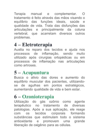 Terapia manual e complementar. O
tratamento é feito através das mãos visando o
equilíbrio das funções ideais, saúde e
qualidade de vida. Trata das disfunções das
articulações e principalmente da coluna
vertebral, que acarretam diversos outros
problemas.
4 – Eletroterapia
Auxilia no reparo dos tecidos e ajuda nos
processos de inflamação, sendo muito
utilizado após cirurgias ortopédicas ou em
processos de inflamação nas articulações
como artroses.
5 – Acupuntura
Busca o alívio das dores e aumento do
equilíbrio muscular dos pacientes, utilizando-
se de agulhas em pontos estratégicos,
aumentando qualidade de vida e bem estar.
6 – Ozonioterapia
Utilização do gás ozônio como agente
terapêutico no tratamento de diversas
patologias. Após a sua aplicação, ele reage
com os tecidos corporais formando
substâncias que estimulam todo o sistema
antioxidante e promovem uma grande
liberação de oxigênio para as células.
 