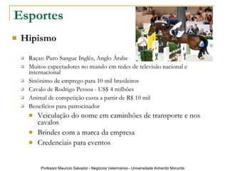 Esportes Hipismo Raças: Puro Sangue Inglês, Anglo Árabe Muitos expectadores no mundo em redes de televisão nacional e internacional Sinônimo de emprego para 10 mil brasileiros  Cavalo de Rodrigo Pessoa - US$ 4 milhões  Animal de competição custa a partir de R$ 10 mil  Benefícios para patrocinador Veiculação do nome em caminhões de transporte e nos cavalos Brindes com a marca da empresa Credenciais para eventos 
