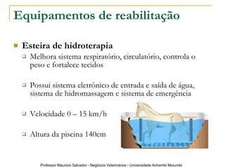 Equipamentos de reabilitação Esteira de hidroterapia Melhora sistema respiratório, circulatório, controla o peso e fortalece tecidos Possui sistema eletrônico de entrada e saída de água, sistema de hidromassagem e sistema de emergência Velocidade 0 – 15 km/h Altura da piscina 140cm 