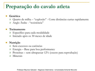 Preparação do cavalo atleta   Genética  Quarto de milha – “explosão” - Corre distâncias curtas rapidamente Anglo Árabe - “resistência” Treinamento Específico para cada modalidade Iniciado após os 30 meses de idade Nutrição Sem excessos ou carências Energia – Base para boa performance Proteínas – sem ultrapassar 12% (exceto para reprodução) Minerais 