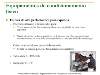 Equipamentos de condicionamento físico   Esteira de alta performance para equinos : Exercícios intensos e monitorados para: Testar as condições físicas do animal em uma simulação de uma prova esportiva Medir alterações cardio-respiratórias ou lesões no aparelho locomotor que mostram como ele responde ao esforço físico e sua capacidade de recuperação  Coleta de material para exames laboratoriais Coleta de sangue pode ser feita durante os exercícios Velocidade 0 – 60 km/h Inclinação 0 – 10º 