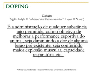 DOPING Dopagem (inglês: to dope = “adicionar substâncias estranhas” + agem = “o ato”) É a administração de qualquer substância não permitida, com o objetivo de melhorar a performance esportiva do animal, seja diminuindo a dor de alguma lesão pré existente, seja conferindo maior explosão muscular, capacidade respiratória etc.  .  