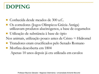 DOPING Conhecida desde meados de 300 a.C. Os corredores (Jogos Olímpicos Grécia Antiga) utilizavam produtos alucinógenos, a base de cogumelos Utilização de substância à base de ópio Nos animais, utilização pouco antes de Cristo = Hidromel Tratadores eram crucificados pelo Senado Romano Morfina descoberta em 1804   Apenas 10 anos depois já era utilizada em cavalos 