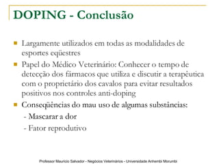 DOPING - Conclusão Largamente utilizados em todas as modalidades de esportes eqüestres Papel do Médico Veterinário: Conhecer o tempo de detecção dos fármacos que utiliza e discutir a terapêutica com o proprietário dos cavalos para evitar resultados positivos nos controles anti-doping Conseqüências do mau uso de algumas substâncias:    - Mascarar a dor   -  Fator reprodutivo 