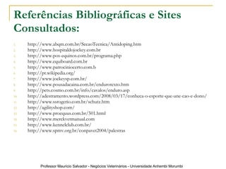 Referências Bibliográficas e Sites Consultados: http://www.abqm.com.br/SecaoTecnica/Antidoping.htm http://www.hospitaldojockey.com.br http://www.pos-equinos.com.br/programa.php http://www.equiboard.com.br http://www.patrociniocerto.com.b http://pt.wikipedia.org/ http://www.jockeysp.com.br/ http://www.pousadacaina.com.br/endurotexto.htm http://pets.cosmo.com.br/info/cavalos/enduro.asp http://adestramento.wordpress.com/2008/03/17/conheca-o-esporte-que-une-cao-e-dono/ http://www.ssrogerio.com.br/schutz.htm http://agilityshop.com/ http://www.proequus.com.br/501.html http://www.merckvetmanual.com   http://www.kennelclub.com.br/ http://www.spmv.org.br/conpavet2004/palestras 