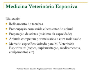 Medicina Veterinária Esportiva Dia atuais: Refinamento de técnicas Preocupação com saúde e bem estar do animal Preparação de atletas (máximo da capacidade) Animais competem por mais anos e com mais saúde Mercado específico voltado para M. Veterinária Esportiva = (rações, suplementação, medicamentos, equipamentos etc) 