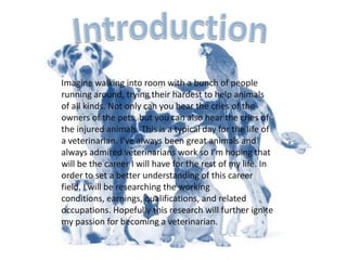 IntroductionImagine walking into room with a bunch of people running around, trying their hardest to help animals of all kinds. Not only can you hear the cries of the owners of the pets, but you can also hear the cries of the injured animals. This is a typical day for the life of a veterinarian. I’ve always been great animals and always admired veterinarians work so I’m hoping that will be the career I will have for the rest of my life. In order to set a better understanding of this career field, I will be researching the working conditions, earnings, qualifications, and related occupations. Hopefully this research will further ignite my passion for becoming a veterinarian.