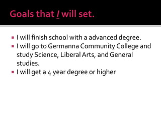 




I will finish school with a advanced degree.
I will go to Germanna Community College and
study Science, Liberal Arts, and General
studies.
I will get a 4 year degree or higher

 