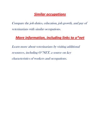 Similar occupations
Compare the job duties, education, job growth, and pay of
veterinarians with similar occupations.

More information, including links to o*net
Learn more about veterinarians by visiting additional
resources, including O*NET, a source on key
characteristics of workers and occupations.

 