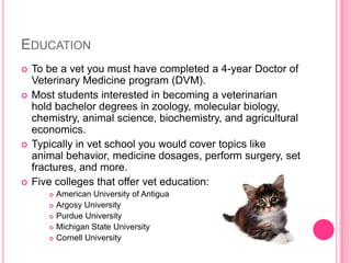 EducationTo be a vet you must have completed a 4-year Doctor of Veterinary Medicine program (DVM).Most students interested in becoming a veterinarian hold bachelor degrees in zoology, molecular biology, chemistry, animal science, biochemistry, and agricultural economics. Typically in vet school you would cover topics like animal behavior, medicine dosages, perform surgery, set fractures, and more.Five colleges that offer vet education:American University of AntiguaArgosy UniversityPurdue University Michigan State UniversityCornell University