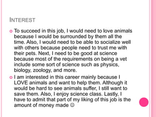 InterestTo succeed in this job, I would need to love animals because I would be surrounded by them all the time. Also, I would need to be able to socialize well with others because people need to trust me with their pets. Next, I need to be good at science because most of the requirements on being a vet include some sort of science such as physics, biology, zoology, and more.I am interested in this career mainly because I LOVE animals and want to help them. Although it would be hard to see animals suffer, I still want to save them. Also, I enjoy science class. Lastly, I have to admit that part of my liking of this job is the amount of money made 