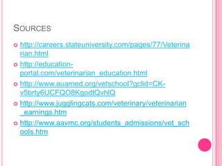 Sourceshttp://careers.stateuniversity.com/pages/77/Veterinarian.htmlhttp://education-portal.com/veterinarian_education.htmlhttp://www.auamed.org/vetschool?gclid=CK-v5brty6UCFQO8KgodtQvhlQhttp://www.jugglingcats.com/veterinary/veterinarian_earnings.htmhttp://www.aavmc.org/students_admissions/vet_schools.htm