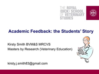 Academic Feedback: the Students’ Story
Kirsty Smith BVM&S MRCVS
Masters by Research (Veterinary Education)
kirsty.j.smith83@gmail.com
 