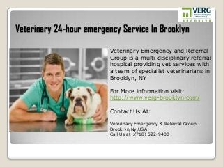 Veterinary 24-hour emergency Service In Brooklyn
Veterinary Emergency and Referral
Group is a multi-disciplinary referral
hospital providing vet services with
a team of specialist veterinarians in
Brooklyn, NY
For More information visit:
http://www.verg-brooklyn.com/
Contact Us At:
Veterinary Emergency & Referral Group
Brooklyn,Ny,USA
Call Us at :(718) 522-9400
 