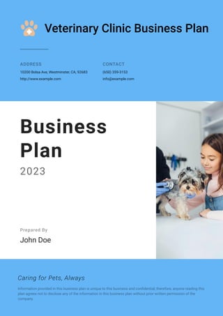 Veterinary Clinic Business Plan
ADDRESS
10200 Bolsa Ave, Westminster, CA, 92683
http://www.example.com
CONTACT
(650) 359-3153
info@example.com
Business
Plan
2023
Prepared By
John Doe
Caring for Pets, Always
Information provided in this business plan is unique to this business and confidential; therefore, anyone reading this
plan agrees not to disclose any of the information in this business plan without prior written permission of the
company.
 