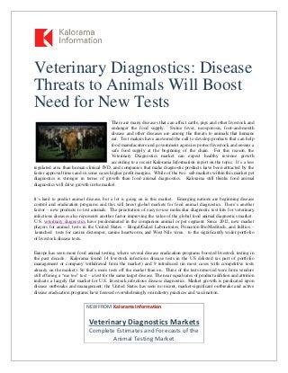 Veterinary Diagnostics: Disease
Threats to Animals Will Boost
Need for New Tests
There are many diseases that can affect cattle, pigs and other livestock and
endanger the food supply. Swine fever, neosporosis, foot-and-mouth
disease and other diseases are among the threats to animals that humans
eat. Test makers have answered the call to develop products that can help
food manufacuters and government agencies protect livestock and ensure a
safe food supply at the beginning of the chain. For this reason, the
Veterinary Diagnostics market can expect healthy revenue growth
according to a recent Kalorama Information report on the topic. It’s a less
regulated area than human clinical IVD, and companies that make diagnostic products have been attracted by the
faster approval times and in some cases higher profit margins. While of the two sub markets within this market pet
diagnostics is stronger in terms of growth than food animal diagnostics. Kalorama still thinks food animal
diagnostics will drive growth in the market.
It’s hard to predict animal disease, but a lot is going on in this market. Emerging nations are beginning disease
control and eradication programs and this will boost global markets for food animal diagnostics. There’s another
factor – new products to test animals. The penetration of easy-to-use molecular diagnostic test kits for veterinary
infectious diseases also represents another factor improving the value of the global food animal diagnostics market.
U.S. veterinary diagnostics have predominated in the companion animal or pet segment. Since 2012, new market
players for animal tests in the United States – Biogal/Galed Laboratories, Princeton BioMeditech, and InBios –
launched tests for canine distemper, canine heartworm, and West Nile virus. to the significantly wider portfolio
of livestock disease tests.
Europe has seen more food animal testing, where several disease eradication programs boosted livestock testing in
the past decade. Kalorama found 14 livestock infectious disease tests in the US delisted (as part of portfolio
management or company withdrawal from the market) and 9 introduced (in most cases with competitive tests
already on the market). So that’s more tests off the market than on. Three of the tests removed were from vendors
still offering a “me too” test – a test for the same target disease. The near equal rates of product addition and attrition
indicate a largely flat market for U.S. livestock infectious disease diagnostics. Market growth is predicated upon
disease outbreaks and management; the United States has seen no recent, market-significant outbreaks and active
disease eradication programs have focused overwhelmingly on industry practices and vaccination.
NEW FROM Kalorama Information
Veterinary Diagnostics Markets
Complete Estimates and Forecasts of the
Animal Testing Market
 