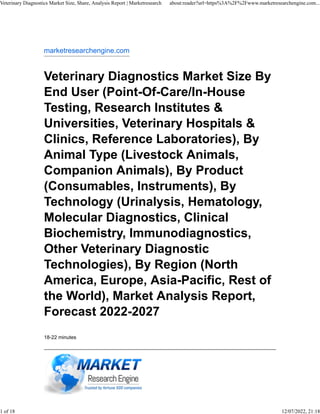 marketresearchengine.com
Veterinary Diagnostics Market Size By
End User (Point-Of-Care/In-House
Testing, Research Institutes &
Universities, Veterinary Hospitals &
Clinics, Reference Laboratories), By
Animal Type (Livestock Animals,
Companion Animals), By Product
(Consumables, Instruments), By
Technology (Urinalysis, Hematology,
Molecular Diagnostics, Clinical
Biochemistry, Immunodiagnostics,
Other Veterinary Diagnostic
Technologies), By Region (North
America, Europe, Asia-Pacific, Rest of
the World), Market Analysis Report,
Forecast 2022-2027
18-22 minutes
Veterinary Diagnostics Market Size, Share, Analysis Report | Marketresearch about:reader?url=https%3A%2F%2Fwww.marketresearchengine.com...
1 of 18 12/07/2022, 21:18
 