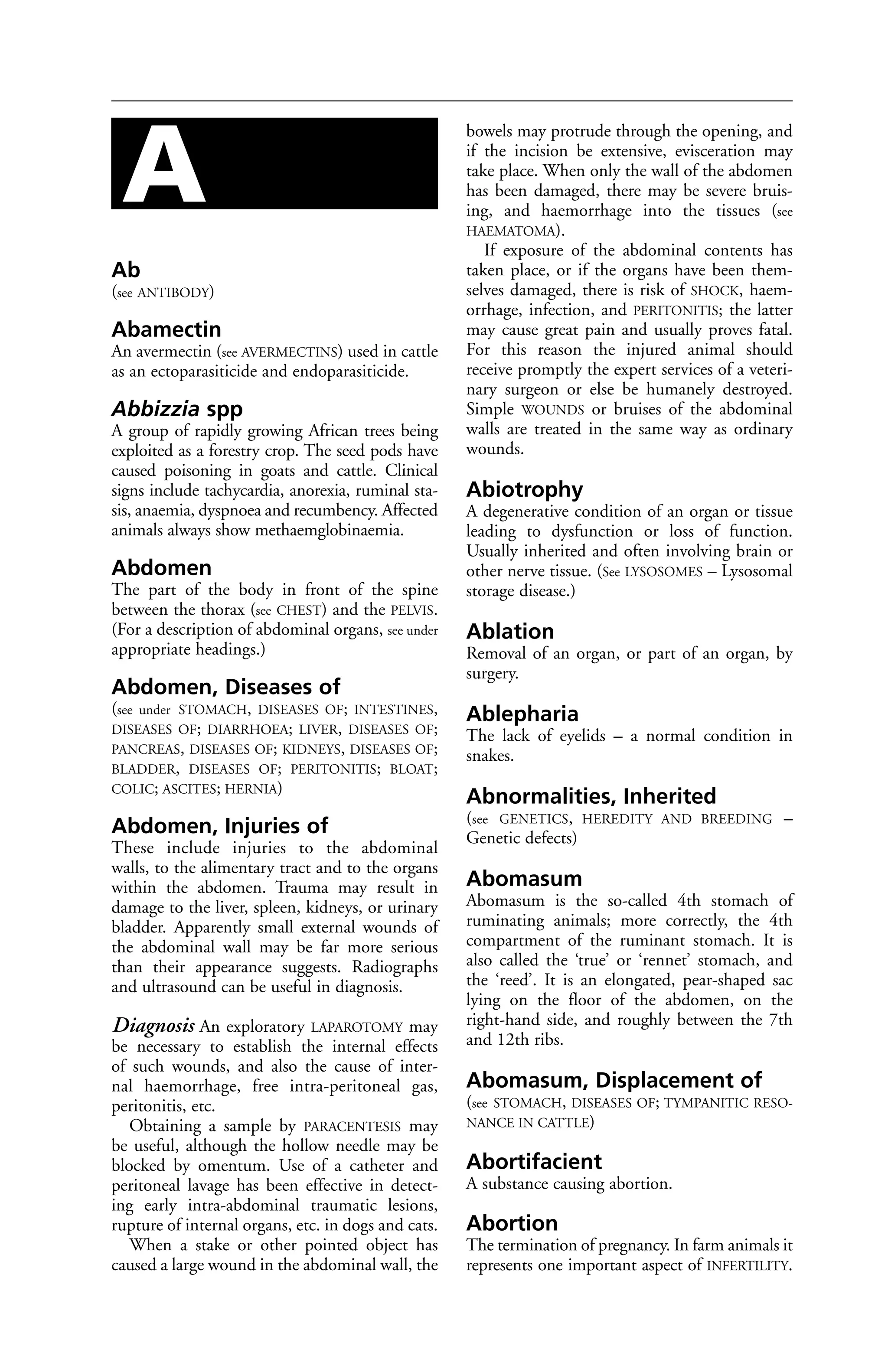 Ab 
(see ANTIBODY) 
Abamectin 
An avermectin (see AVERMECTINS) used in cattle 
as an ectoparasiticide and endoparasiticide. 
Abbizzia spp 
A group of rapidly growing African trees being 
exploited as a forestry crop. The seed pods have 
caused poisoning in goats and cattle. Clinical 
signs include tachycardia, anorexia, ruminal sta-sis, 
anaemia, dyspnoea and recumbency. Affected 
animals always show methaemglobinaemia. 
Abdomen 
The part of the body in front of the spine 
between the thorax (see CHEST) and the PELVIS. 
(For a description of abdominal organs, see under 
appropriate headings.) 
Abdomen, Diseases of 
(see under STOMACH, DISEASES OF; INTESTINES, 
DISEASES OF; DIARRHOEA; LIVER, DISEASES OF; 
PANCREAS, DISEASES OF; KIDNEYS, DISEASES OF; 
BLADDER, DISEASES OF; PERITONITIS; BLOAT; 
COLIC; ASCITES; HERNIA) 
Abdomen, Injuries of 
These include injuries to the abdominal 
walls, to the alimentary tract and to the organs 
within the abdomen. Trauma may result in 
damage to the liver, spleen, kidneys, or urinary 
bladder. Apparently small external wounds of 
the abdominal wall may be far more serious 
than their appearance suggests. Radiographs 
and ultrasound can be useful in diagnosis. 
Diagnosis An exploratory LAPAROTOMY may 
be necessary to establish the internal effects 
of such wounds, and also the cause of inter-nal 
haemorrhage, free intra-peritoneal gas, 
peritonitis, etc. 
Obtaining a sample by PARACENTESIS may 
be useful, although the hollow needle may be 
blocked by omentum. Use of a catheter and 
peritoneal lavage has been effective in detect-ing 
early intra-abdominal traumatic lesions, 
rupture of internal organs, etc. in dogs and cats. 
When a stake or other pointed object has 
caused a large wound in the abdominal wall, the 
bowels may protrude through the opening, and 
if the incision be extensive, evisceration may 
take place. When only the wall of the abdomen 
has been damaged, there may be severe bruis-ing, 
and haemorrhage into the tissues (see 
HAEMATOMA). 
If exposure of the abdominal contents has 
taken place, or if the organs have been them-selves 
damaged, there is risk of SHOCK, haem-orrhage, 
infection, and PERITONITIS; the latter 
may cause great pain and usually proves fatal. 
For this reason the injured animal should 
receive promptly the expert services of a veteri-nary 
surgeon or else be humanely destroyed. 
Simple WOUNDS or bruises of the abdominal 
walls are treated in the same way as ordinary 
wounds. 
Abiotrophy 
A degenerative condition of an organ or tissue 
leading to dysfunction or loss of function. 
Usually inherited and often involving brain or 
other nerve tissue. (See LYSOSOMES – Lysosomal 
storage disease.) 
Ablation 
Removal of an organ, or part of an organ, by 
surgery. 
Ablepharia 
The lack of eyelids – a normal condition in 
snakes. 
Abnormalities, Inherited 
(see GENETICS, HEREDITY AND BREEDING – 
Genetic defects) 
Abomasum 
Abomasum is the so-called 4th stomach of 
ruminating animals; more correctly, the 4th 
compartment of the ruminant stomach. It is 
also called the ‘true’ or ‘rennet’ stomach, and 
the ‘reed’. It is an elongated, pear-shaped sac 
lying on the floor of the abdomen, on the 
right-hand side, and roughly between the 7th 
and 12th ribs. 
Abomasum, Displacement of 
(see STOMACH, DISEASES OF; TYMPANITIC RESO-NANCE 
IN CATTLE) 
Abortifacient 
A substance causing abortion. 
Abortion 
The termination of pregnancy. In farm animals it 
represents one important aspect of INFERTILITY. 
A 
 