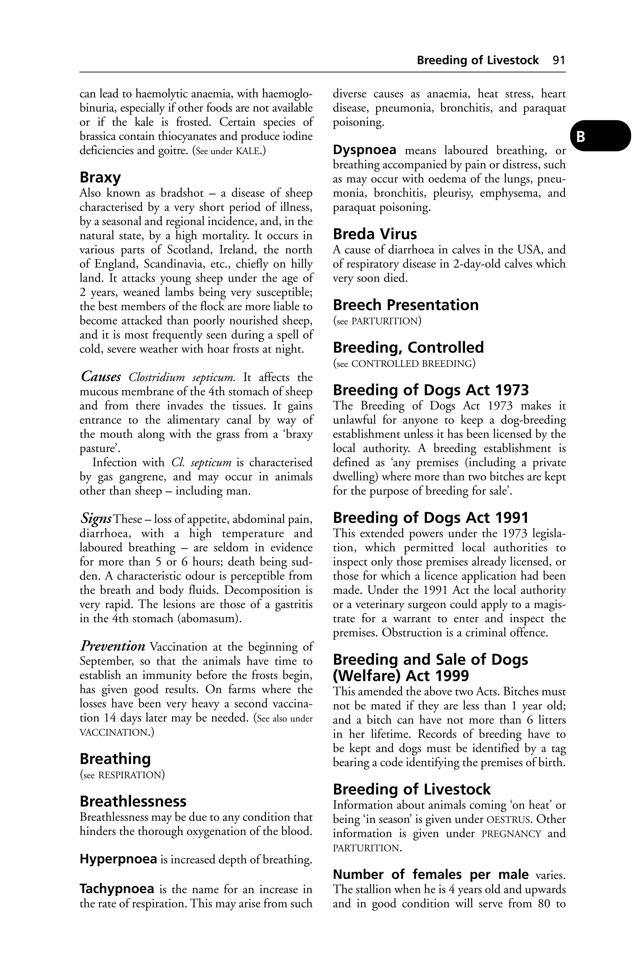 can lead to haemolytic anaemia, with haemoglo-binuria, 
especially if other foods are not available 
or if the kale is frosted. Certain species of 
brassica contain thiocyanates and produce iodine 
deficiencies and goitre. (See under KALE.) 
Braxy 
Also known as bradshot – a disease of sheep 
characterised by a very short period of illness, 
by a seasonal and regional incidence, and, in the 
natural state, by a high mortality. It occurs in 
various parts of Scotland, Ireland, the north 
of England, Scandinavia, etc., chiefly on hilly 
land. It attacks young sheep under the age of 
2 years, weaned lambs being very susceptible; 
the best members of the flock are more liable to 
become attacked than poorly nourished sheep, 
and it is most frequently seen during a spell of 
cold, severe weather with hoar frosts at night. 
Causes Clostridium septicum. It affects the 
mucous membrane of the 4th stomach of sheep 
and from there invades the tissues. It gains 
entrance to the alimentary canal by way of 
the mouth along with the grass from a ‘braxy 
pasture’. 
Infection with Cl. septicum is characterised 
by gas gangrene, and may occur in animals 
other than sheep – including man. 
Signs These – loss of appetite, abdominal pain, 
diarrhoea, with a high temperature and 
laboured breathing – are seldom in evidence 
for more than 5 or 6 hours; death being sud-den. 
A characteristic odour is perceptible from 
the breath and body fluids. Decomposition is 
very rapid. The lesions are those of a gastritis 
in the 4th stomach (abomasum). 
Prevention Vaccination at the beginning of 
September, so that the animals have time to 
establish an immunity before the frosts begin, 
has given good results. On farms where the 
losses have been very heavy a second vaccina-tion 
14 days later may be needed. (See also under 
VACCINATION.) 
Breathing 
(see RESPIRATION) 
Breathlessness 
Breathlessness may be due to any condition that 
hinders the thorough oxygenation of the blood. 
Hyperpnoea is increased depth of breathing. 
Tachypnoea is the name for an increase in 
the rate of respiration. This may arise from such 
Breeding of Livestock 91 
diverse causes as anaemia, heat stress, heart 
disease, pneumonia, bronchitis, and paraquat 
poisoning. 
Dyspnoea means laboured breathing, or 
breathing accompanied by pain or distress, such 
as may occur with oedema of the lungs, pneu-monia, 
bronchitis, pleurisy, emphysema, and 
paraquat poisoning. 
Breda Virus 
A cause of diarrhoea in calves in the USA, and 
of respiratory disease in 2-day-old calves which 
very soon died. 
Breech Presentation 
(see PARTURITION) 
Breeding, Controlled 
(see CONTROLLED BREEDING) 
Breeding of Dogs Act 1973 
The Breeding of Dogs Act 1973 makes it 
unlawful for anyone to keep a dog-breeding 
establishment unless it has been licensed by the 
local authority. A breeding establishment is 
defined as ‘any premises (including a private 
dwelling) where more than two bitches are kept 
for the purpose of breeding for sale’. 
Breeding of Dogs Act 1991 
This extended powers under the 1973 legisla-tion, 
which permitted local authorities to 
inspect only those premises already licensed, or 
those for which a licence application had been 
made. Under the 1991 Act the local authority 
or a veterinary surgeon could apply to a magis-trate 
for a warrant to enter and inspect the 
premises. Obstruction is a criminal offence. 
Breeding and Sale of Dogs 
(Welfare) Act 1999 
This amended the above two Acts. Bitches must 
not be mated if they are less than 1 year old; 
and a bitch can have not more than 6 litters 
in her lifetime. Records of breeding have to 
be kept and dogs must be identified by a tag 
bearing a code identifying the premises of birth. 
Breeding of Livestock 
Information about animals coming ‘on heat’ or 
being ‘in season’ is given under OESTRUS. Other 
information is given under PREGNANCY and 
PARTURITION. 
Number of females per male varies. 
The stallion when he is 4 years old and upwards 
and in good condition will serve from 80 to 
B 
 