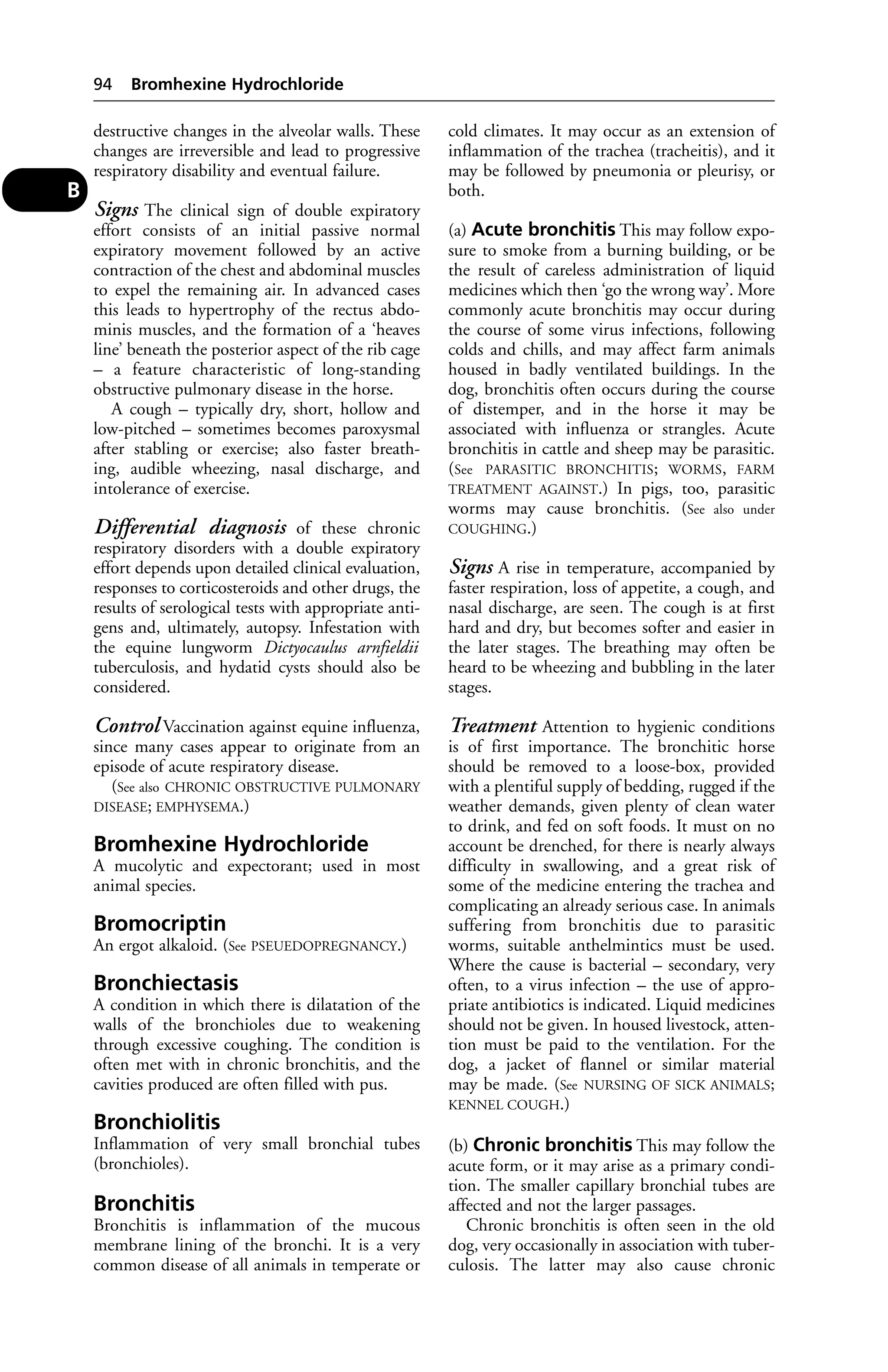 destructive changes in the alveolar walls. These 
changes are irreversible and lead to progressive 
respiratory disability and eventual failure. 
Signs The clinical sign of double expiratory 
effort consists of an initial passive normal 
expiratory movement followed by an active 
contraction of the chest and abdominal muscles 
to expel the remaining air. In advanced cases 
this leads to hypertrophy of the rectus abdo-minis 
muscles, and the formation of a ‘heaves 
line’ beneath the posterior aspect of the rib cage 
– a feature characteristic of long-standing 
obstructive pulmonary disease in the horse. 
A cough – typically dry, short, hollow and 
low-pitched – sometimes becomes paroxysmal 
after stabling or exercise; also faster breath-ing, 
audible wheezing, nasal discharge, and 
intolerance of exercise. 
Differential diagnosis of these chronic 
respiratory disorders with a double expiratory 
effort depends upon detailed clinical evaluation, 
responses to corticosteroids and other drugs, the 
results of serological tests with appropriate anti-gens 
and, ultimately, autopsy. Infestation with 
the equine lungworm Dictyocaulus arnfieldii 
tuberculosis, and hydatid cysts should also be 
considered. 
Control Vaccination against equine influenza, 
since many cases appear to originate from an 
episode of acute respiratory disease. 
(See also CHRONIC OBSTRUCTIVE PULMONARY 
DISEASE; EMPHYSEMA.) 
Bromhexine Hydrochloride 
A mucolytic and expectorant; used in most 
animal species. 
Bromocriptin 
An ergot alkaloid. (See PSEUEDOPREGNANCY.) 
Bronchiectasis 
A condition in which there is dilatation of the 
walls of the bronchioles due to weakening 
through excessive coughing. The condition is 
often met with in chronic bronchitis, and the 
cavities produced are often filled with pus. 
Bronchiolitis 
Inflammation of very small bronchial tubes 
(bronchioles). 
Bronchitis 
Bronchitis is inflammation of the mucous 
membrane lining of the bronchi. It is a very 
common disease of all animals in temperate or 
cold climates. It may occur as an extension of 
inflammation of the trachea (tracheitis), and it 
may be followed by pneumonia or pleurisy, or 
both. 
(a) Acute bronchitis This may follow expo-sure 
to smoke from a burning building, or be 
the result of careless administration of liquid 
medicines which then ‘go the wrong way’. More 
commonly acute bronchitis may occur during 
the course of some virus infections, following 
colds and chills, and may affect farm animals 
housed in badly ventilated buildings. In the 
dog, bronchitis often occurs during the course 
of distemper, and in the horse it may be 
associated with influenza or strangles. Acute 
bronchitis in cattle and sheep may be parasitic. 
(See PARASITIC BRONCHITIS; WORMS, FARM 
TREATMENT AGAINST.) In pigs, too, parasitic 
worms may cause bronchitis. (See also under 
COUGHING.) 
Signs A rise in temperature, accompanied by 
faster respiration, loss of appetite, a cough, and 
nasal discharge, are seen. The cough is at first 
hard and dry, but becomes softer and easier in 
the later stages. The breathing may often be 
heard to be wheezing and bubbling in the later 
stages. 
Treatment Attention to hygienic conditions 
is of first importance. The bronchitic horse 
should be removed to a loose-box, provided 
with a plentiful supply of bedding, rugged if the 
weather demands, given plenty of clean water 
to drink, and fed on soft foods. It must on no 
account be drenched, for there is nearly always 
difficulty in swallowing, and a great risk of 
some of the medicine entering the trachea and 
complicating an already serious case. In animals 
suffering from bronchitis due to parasitic 
worms, suitable anthelmintics must be used. 
Where the cause is bacterial – secondary, very 
often, to a virus infection – the use of appro-priate 
antibiotics is indicated. Liquid medicines 
should not be given. In housed livestock, atten-tion 
must be paid to the ventilation. For the 
dog, a jacket of flannel or similar material 
may be made. (See NURSING OF SICK ANIMALS; 
KENNEL COUGH.) 
(b) Chronic bronchitis This may follow the 
acute form, or it may arise as a primary condi-tion. 
The smaller capillary bronchial tubes are 
affected and not the larger passages. 
Chronic bronchitis is often seen in the old 
dog, very occasionally in association with tuber-culosis. 
The latter may also cause chronic 
94 Bromhexine Hydrochloride 
B 
 